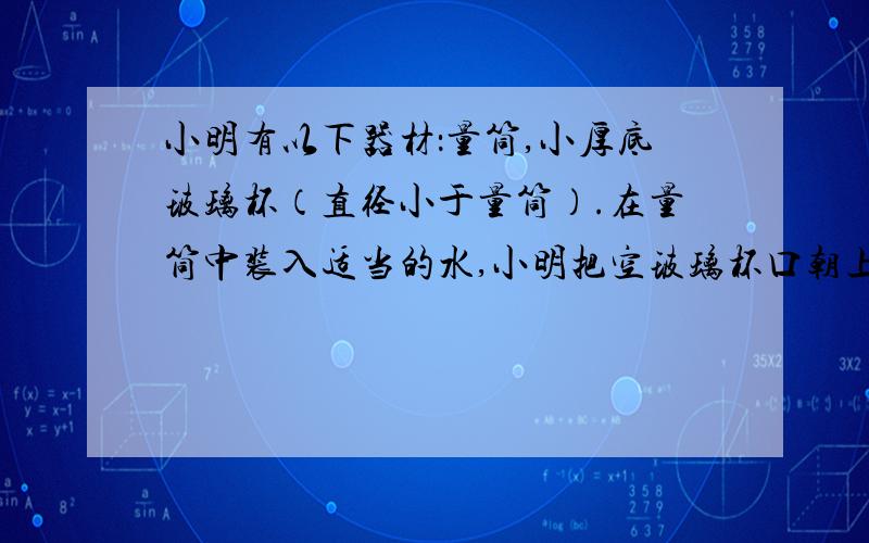 小明有以下器材：量筒,小厚底玻璃杯（直径小于量筒）.在量筒中装入适当的水,小明把空玻璃杯口朝上放在水面上时发现玻璃杯能直