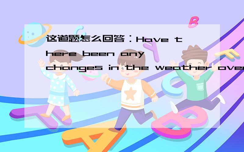 这道题怎么回答：Have there been any changes in the weather over the