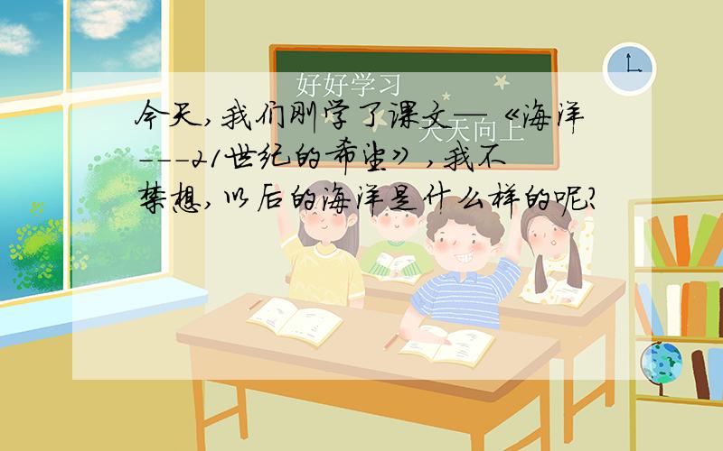 今天,我们刚学了课文—《海洋---21世纪的希望》,我不禁想,以后的海洋是什么样的呢?