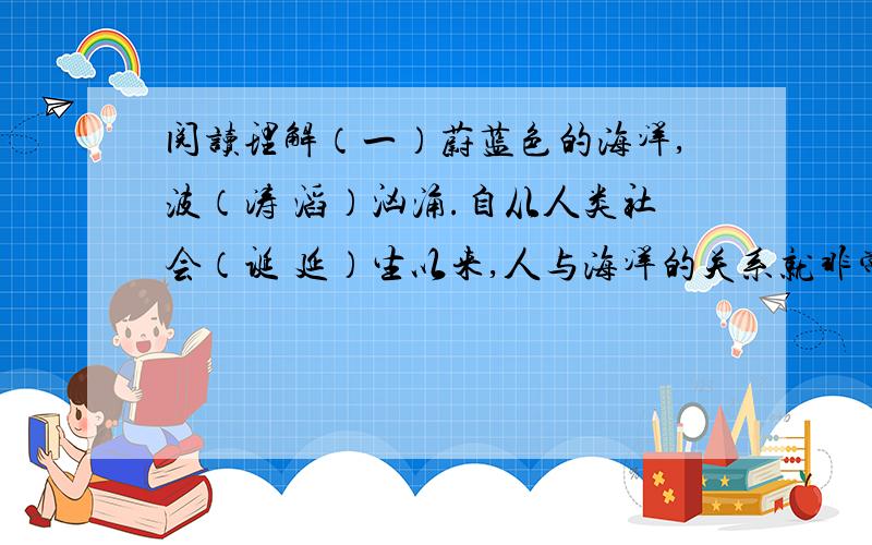 阅读理解（一）蔚蓝色的海洋,波（涛 滔）汹涌.自从人类社会（诞 延）生以来,人与海洋的关系就非常（密 蜜）切.海洋给人类