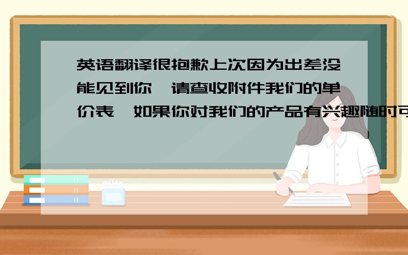 英语翻译很抱歉上次因为出差没能见到你,请查收附件我们的单价表,如果你对我们的产品有兴趣随时可以联系我