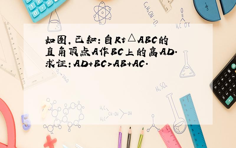 如图,已知：自Rt△ABC的直角顶点A作BC上的高AD.求证：AD+BC＞AB+AC.