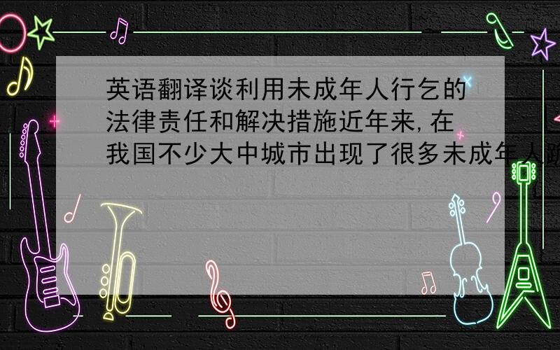 英语翻译谈利用未成年人行乞的法律责任和解决措施近年来,在我国不少大中城市出现了很多未成年人跪地行乞的现象.在这些行乞的未