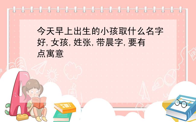 今天早上出生的小孩取什么名字好,女孩,姓张,带晨字,要有点寓意