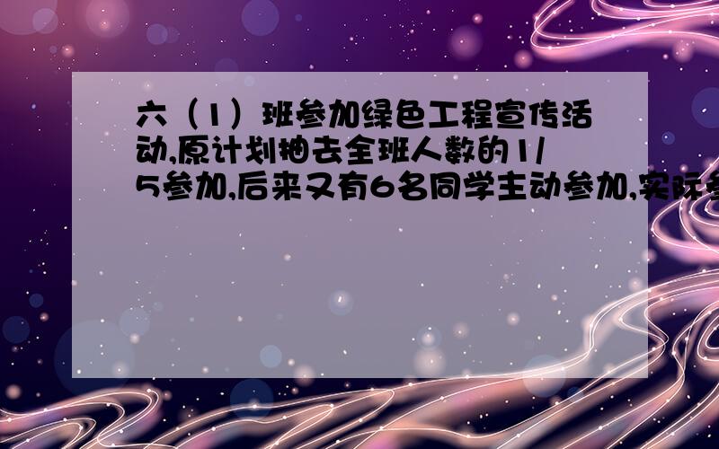 六（1）班参加绿色工程宣传活动,原计划抽去全班人数的1/5参加,后来又有6名同学主动参加,实际参加的人数是余下人数的1/