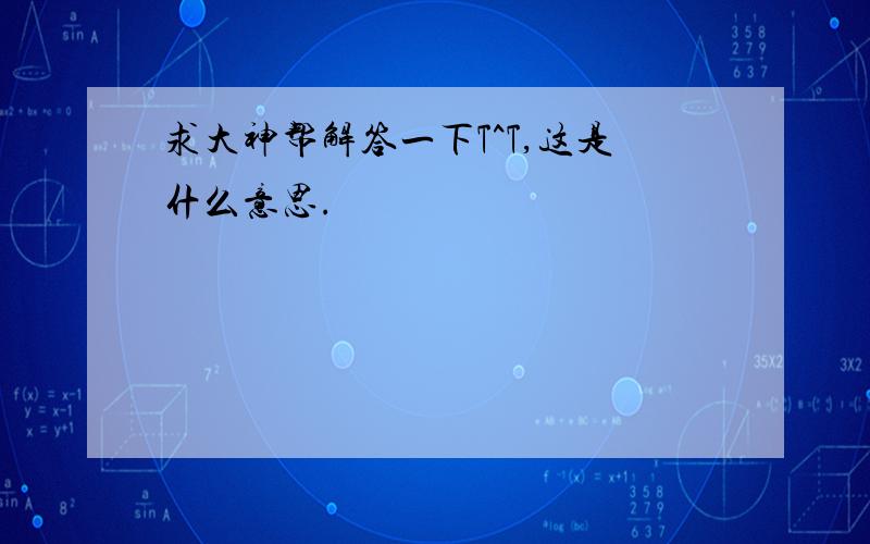 求大神帮解答一下T^T,这是什么意思.