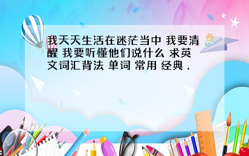 我天天生活在迷茫当中 我要清醒 我要听懂他们说什么 求英文词汇背法 单词 常用 经典 .