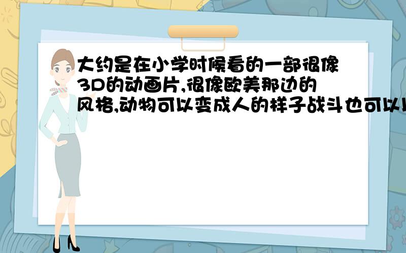 大约是在小学时候看的一部很像3D的动画片,很像欧美那边的风格,动物可以变成人的样子战斗也可以以动物形