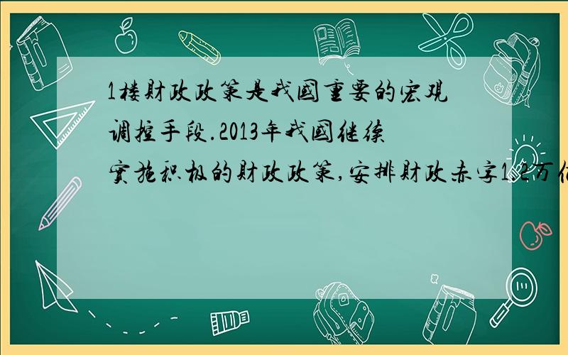 1楼财政政策是我国重要的宏观调控手段.2013年我国继续实施积极的财政政策,安排财政赤字1.2万亿元.在风险可控的前提下