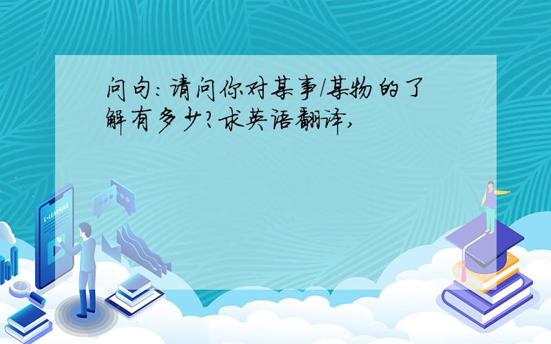 问句:请问你对某事/某物的了解有多少?求英语翻译,