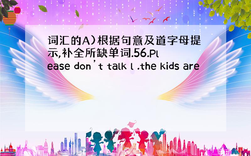 词汇的A)根据句意及道字母提示,补全所缺单词.56.Please don’t talk l .the kids are