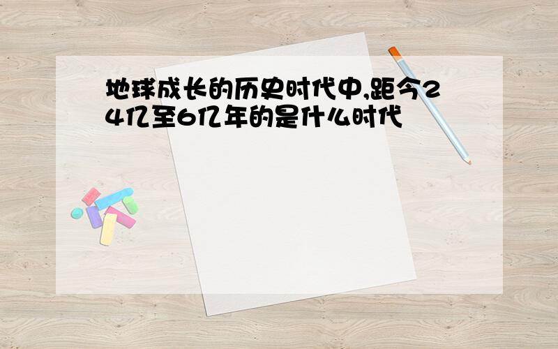 地球成长的历史时代中,距今24亿至6亿年的是什么时代