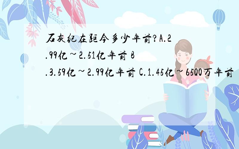 石灰纪在距今多少年前?A.2.99亿~2.51亿年前 B.3.59亿~2.99亿年前 C.1.45亿~6500万年前