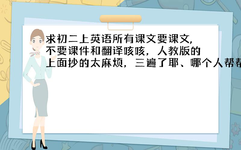 求初二上英语所有课文要课文,不要课件和翻译咳咳，人教版的上面抄的太麻烦，三遍了耶、哪个人帮帮，追分 若是嫌多，就期中以前