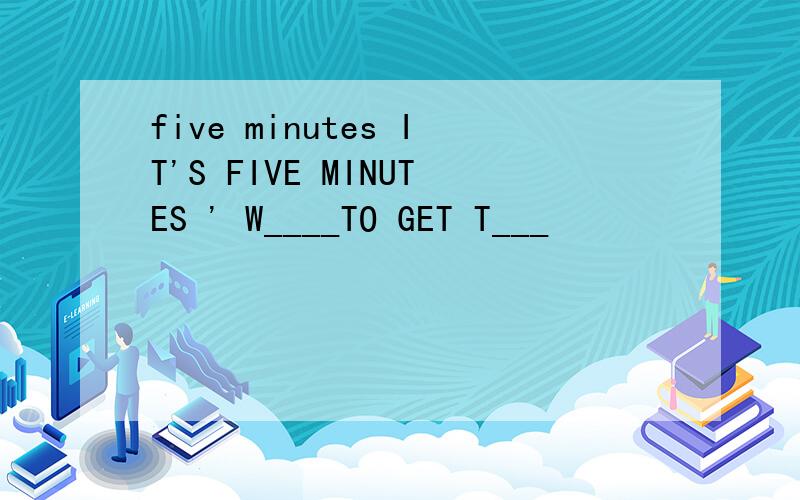 five minutes IT'S FIVE MINUTES ' W____TO GET T___