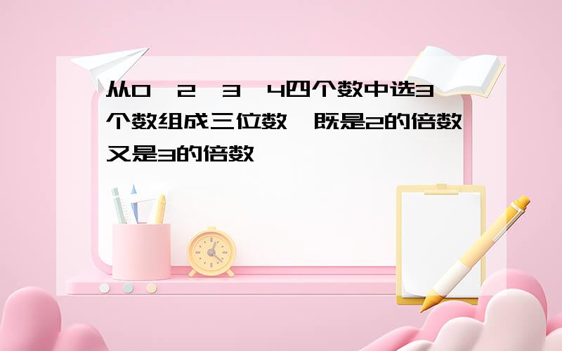 从0,2,3,4四个数中选3个数组成三位数,既是2的倍数又是3的倍数