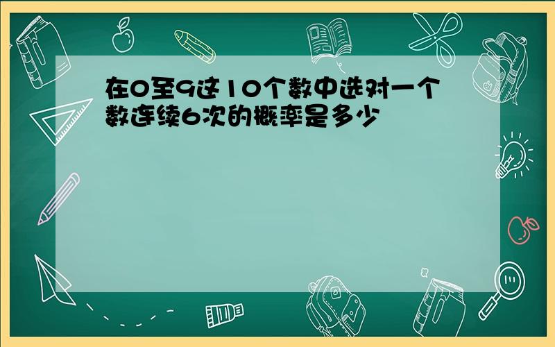 在0至9这10个数中选对一个数连续6次的概率是多少