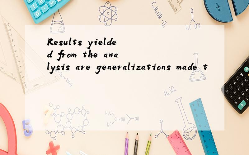 Results yielded from the analysis are generalizations made t