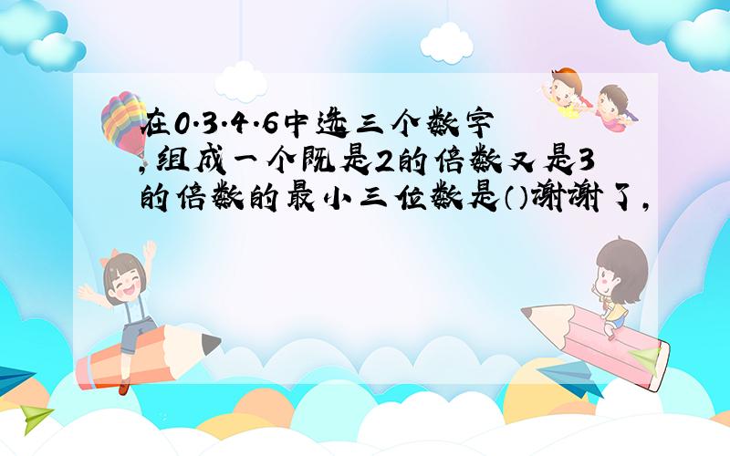 在0.3.4.6中选三个数字,组成一个既是2的倍数又是3的倍数的最小三位数是（）谢谢了,