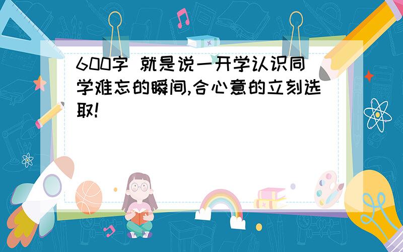 600字 就是说一开学认识同学难忘的瞬间,合心意的立刻选取!