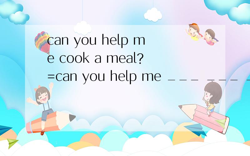 can you help me cook a meal?=can you help me ___ ___ ____?