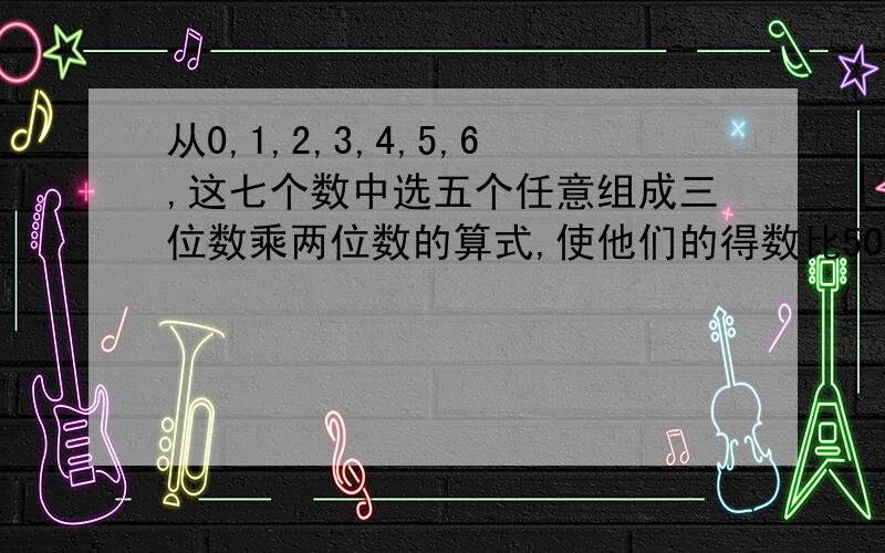 从0,1,2,3,4,5,6,这七个数中选五个任意组成三位数乘两位数的算式,使他们的得数比5000小.作业急!