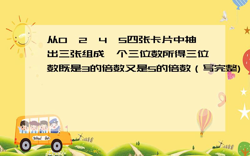 从0、2、4、5四张卡片中抽出三张组成一个三位数所得三位数既是3的倍数又是5的倍数（写完整)