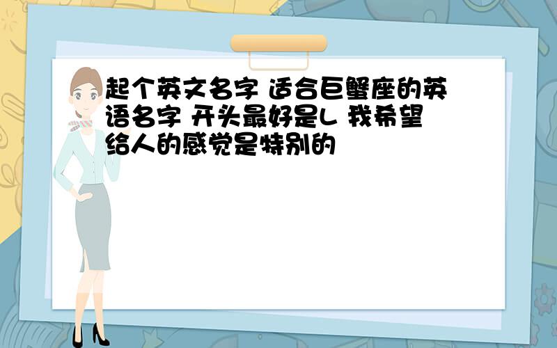 起个英文名字 适合巨蟹座的英语名字 开头最好是L 我希望给人的感觉是特别的