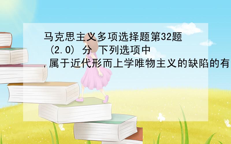 马克思主义多项选择题第32题 (2.0) 分 下列选项中,属于近代形而上学唯物主义的缺陷的有（ ）A、否认物质第一性、意