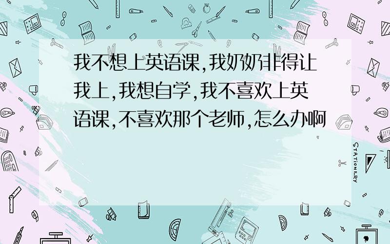 我不想上英语课,我奶奶非得让我上,我想自学,我不喜欢上英语课,不喜欢那个老师,怎么办啊