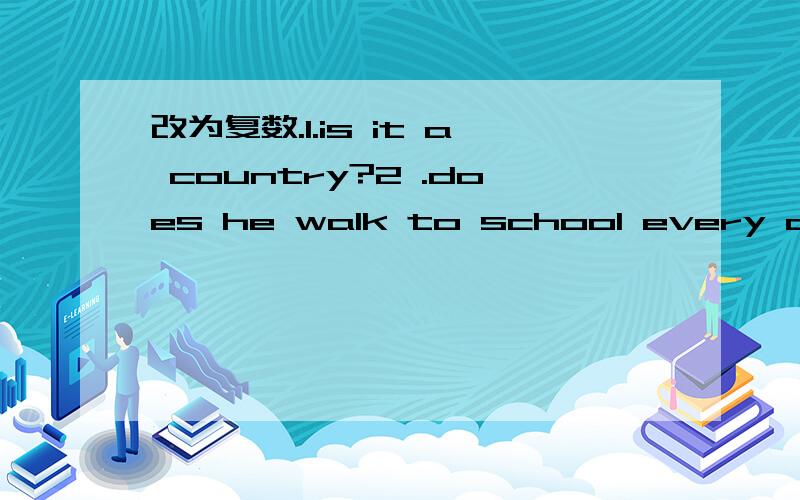 改为复数.1.is it a country?2 .does he walk to school every day?3