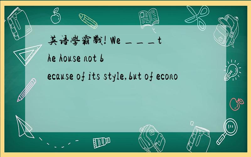 英语学霸戳! We ___the house not because of its style,but of econo