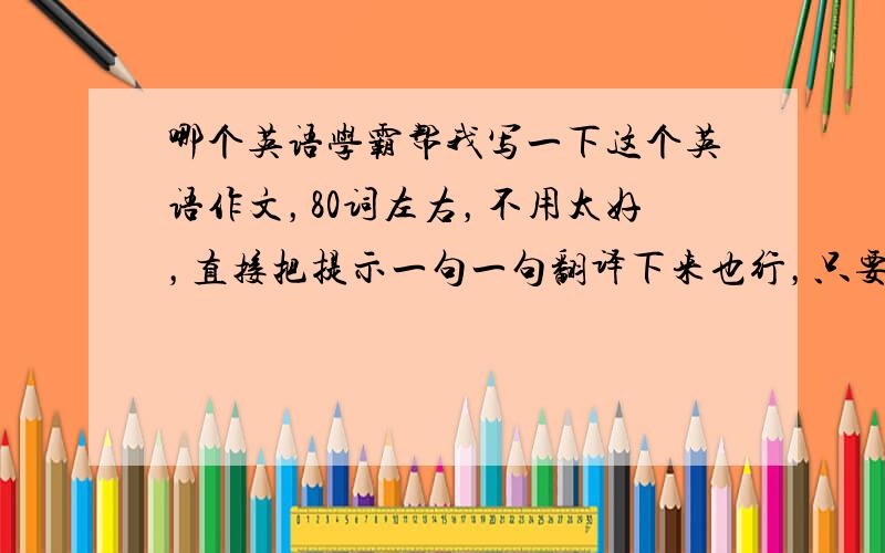 哪个英语学霸帮我写一下这个英语作文，80词左右，不用太好，直接把提示一句一句翻译下来也行，只要别太少。句型一定要正确，拜