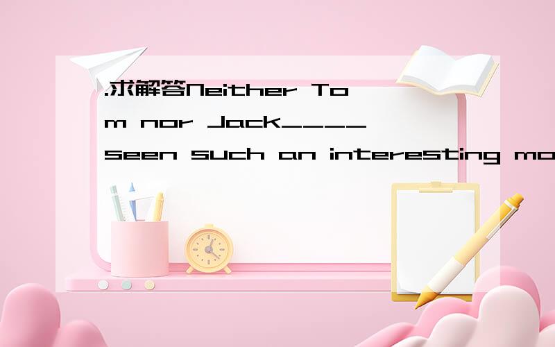 .求解答Neither Tom nor Jack____seen such an interesting movie b