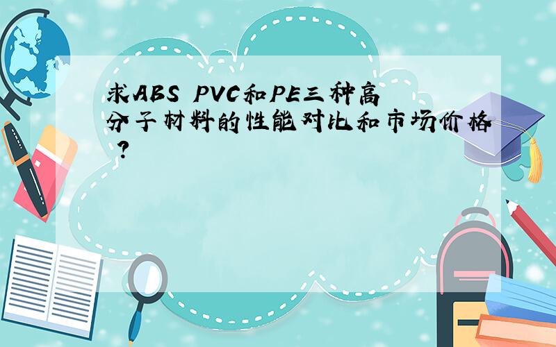 求ABS PVC和PE三种高分子材料的性能对比和市场价格 ?