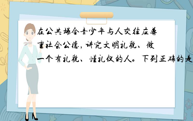 在公共场合青少年与人交往应尊重社会公德，讲究文明礼貌、做一个有礼貌、懂礼仪的人。下列正确的是 [  