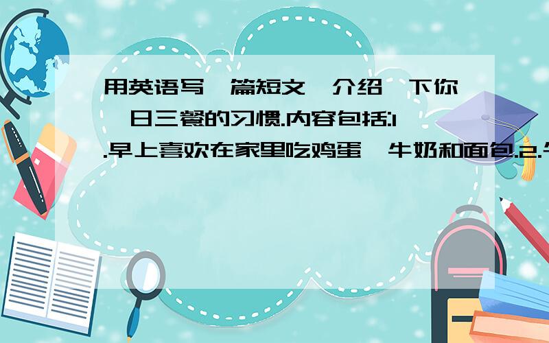 用英语写一篇短文,介绍一下你一日三餐的习惯.内容包括:1.早上喜欢在家里吃鸡蛋、牛奶和面包.2.午餐