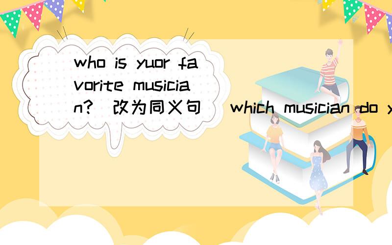 who is yuor favorite musician?（改为同义句） which musician do you—