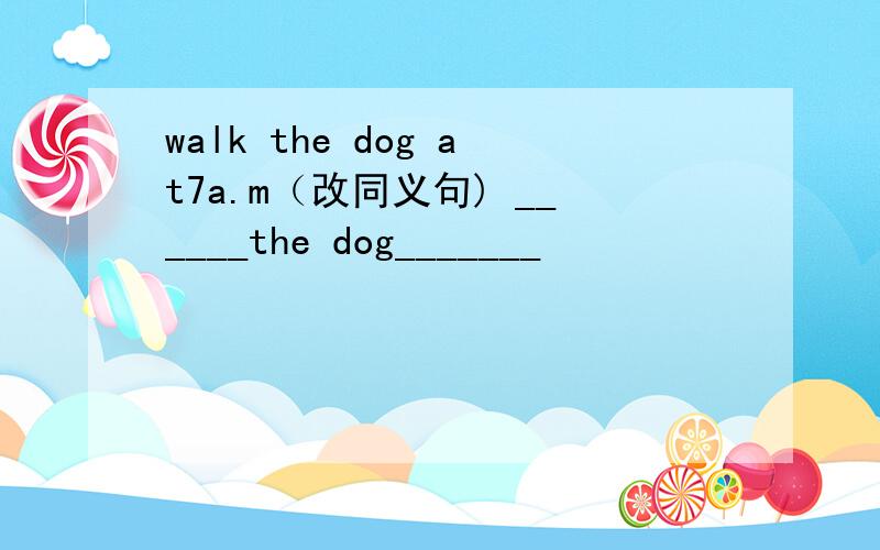 walk the dog at7a.m（改同义句) ______the dog_______