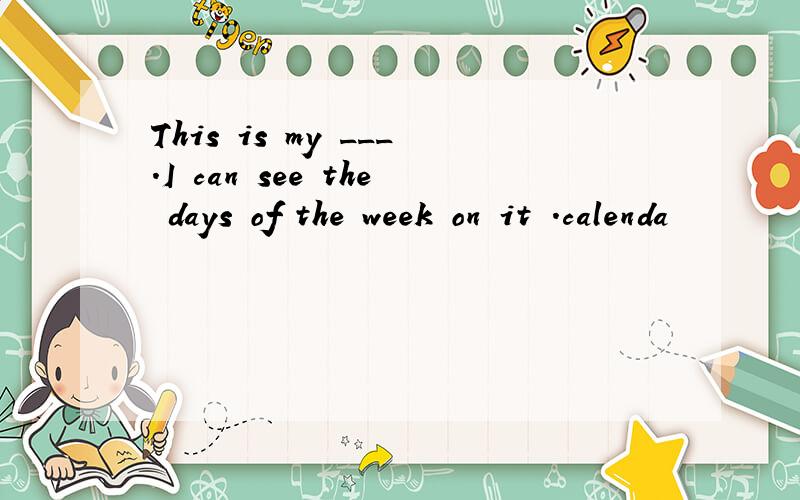 This is my ___.I can see the days of the week on it .calenda