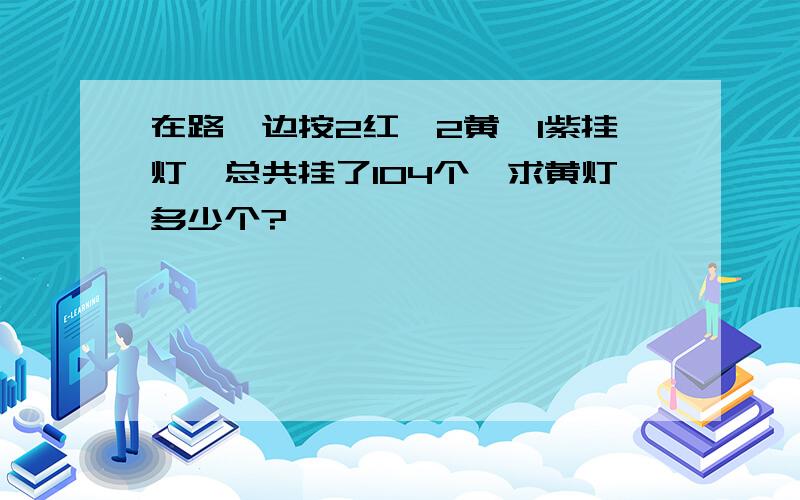 在路一边按2红,2黄,1紫挂灯,总共挂了104个,求黄灯多少个?