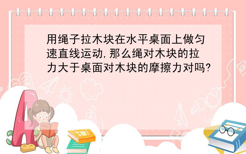 用绳子拉木块在水平桌面上做匀速直线运动,那么绳对木块的拉力大于桌面对木块的摩擦力对吗?