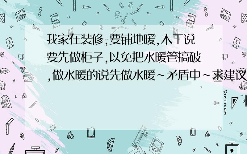 我家在装修,要铺地暖,木工说要先做柜子,以免把水暖管搞破,做水暖的说先做水暖~矛盾中~求建议~