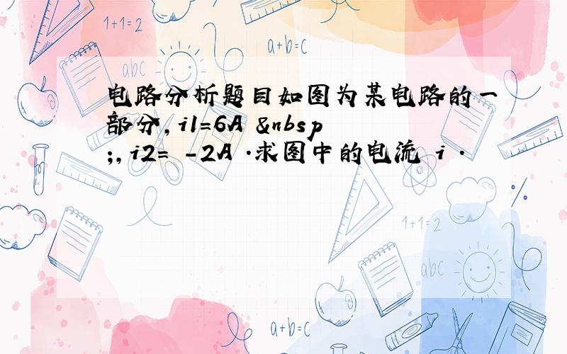 电路分析题目如图为某电路的一部分,i1=6A  ,i2= -2A .求图中的电流 i .