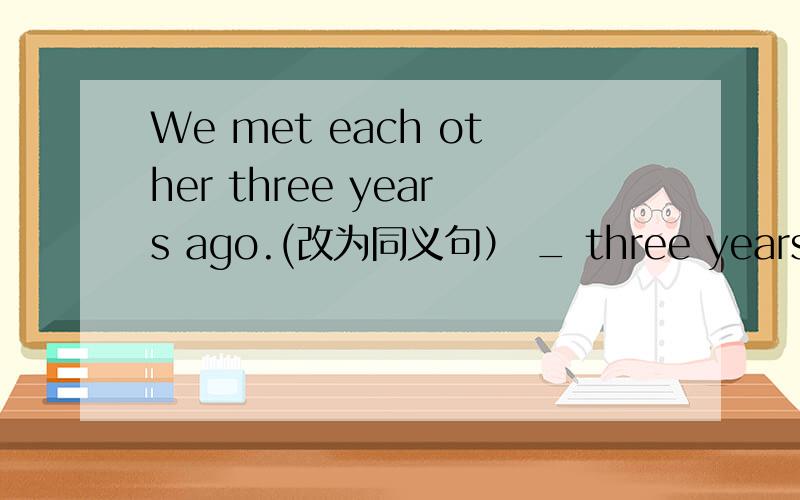 We met each other three years ago.(改为同义句） _ three years _ we