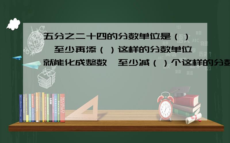 五分之二十四的分数单位是（）,至少再添（）这样的分数单位就能化成整数,至少减（）个这样的分数单位也能化成整数.