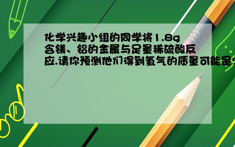 化学兴趣小组的同学将1.8g含镁、铝的金属与足量稀硫酸反应.请你预测他们得到氢气的质量可能是?