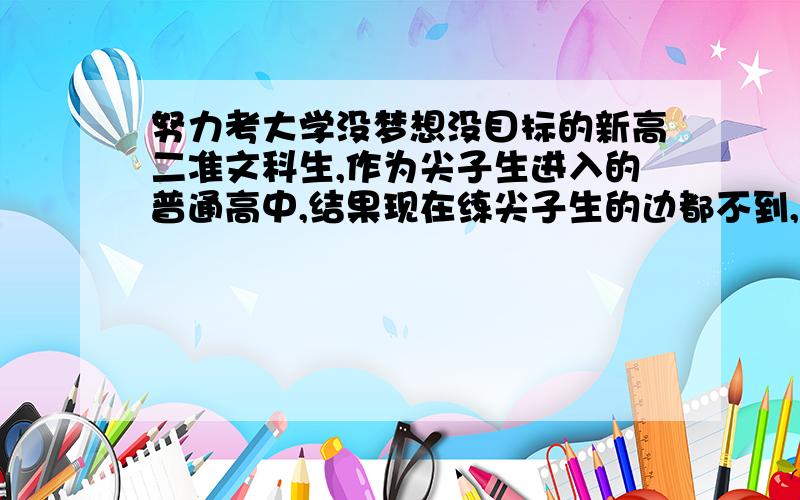 努力考大学没梦想没目标的新高二准文科生,作为尖子生进入的普通高中,结果现在练尖子生的边都不到,老是属于半途而废型,没毅力