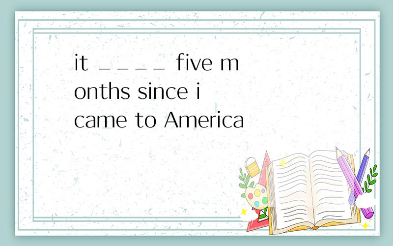 it ____ five months since i came to America