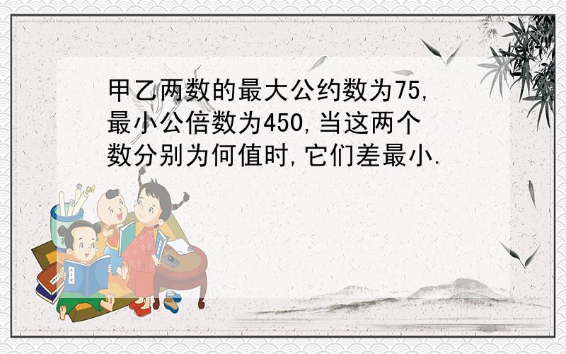 甲乙两数的最大公约数为75,最小公倍数为450,当这两个数分别为何值时,它们差最小.